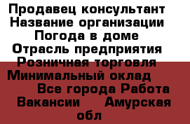 Продавец-консультант › Название организации ­ Погода в доме › Отрасль предприятия ­ Розничная торговля › Минимальный оклад ­ 60 000 - Все города Работа » Вакансии   . Амурская обл.